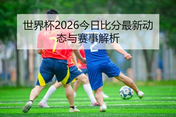 世界杯2026今日比分最新动态与赛事解析