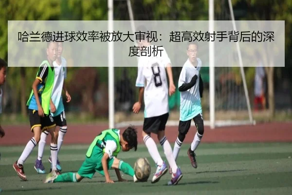 哈兰德进球效率被放大审视：超高效射手背后的深度剖析