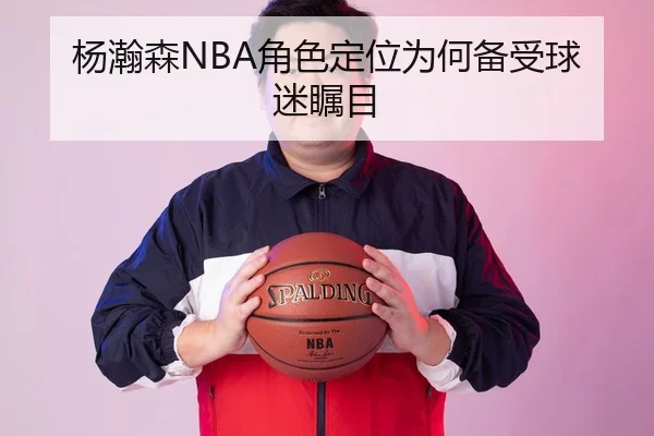 杨瀚森NBA角色定位为何备受球迷瞩目