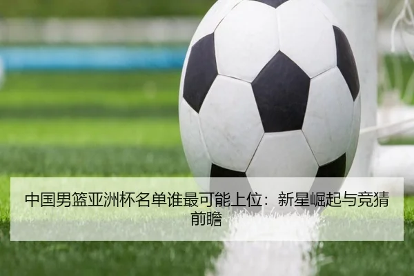 中国男篮亚洲杯名单谁最可能上位：新星崛起与竞猜前瞻
